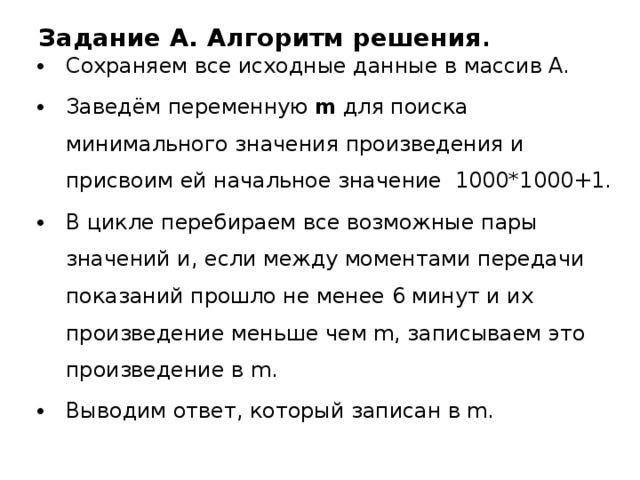 Задание A. Алгоритм решения . Сохраняем все исходные данные в массив А. Заведём переменную m для поиска минимального значения произведения и присвоим ей начальное значение 1000*1000+1. В цикле перебираем все возможные пары значений и, если между моментами передачи показаний прошло не менее 6 минут и их произведение меньше чем m, записываем это произведение в m. Выводим ответ, который записан в m. 