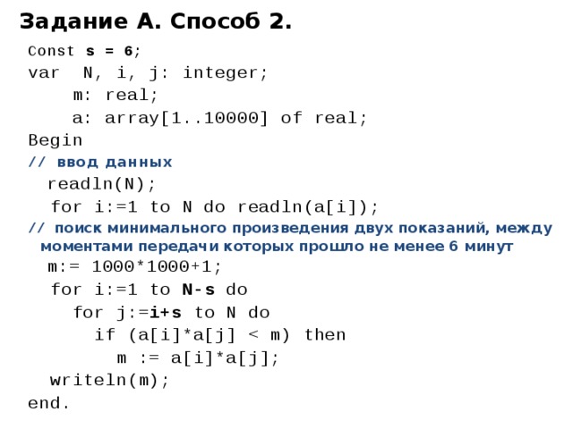 Задание А. Способ 2. Const s = 6 ; var N, i, j: integer;  m: real;  a: array[1..10000] of real; Begin // ввод данных  readln(N);  for i:=1 to N do readln(a[i]); // поиск минимального произведения двух показаний, между моментами передачи которых прошло не менее 6 минут  m:= 1000*1000+1;  for i:=1 to N-s do  for j:= i+s to N do  if (a[i]*a[j]  m := a[i]*a[j];  writeln(m); end. 