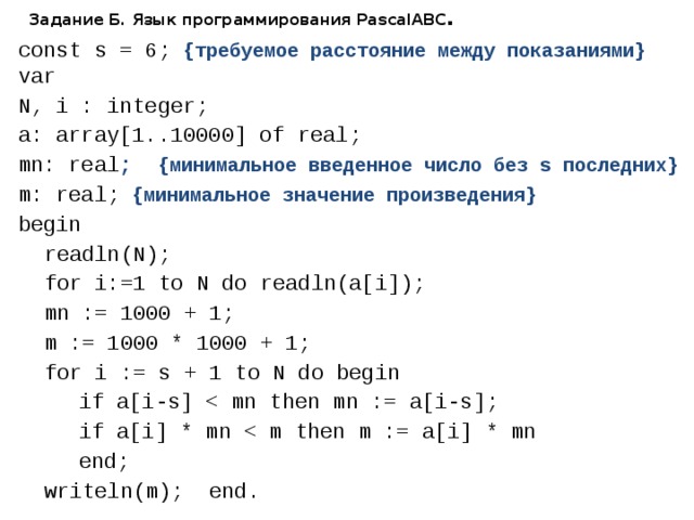 Задание Б. Язык программирования PascalABC . const s = 6; {требуемое расстояние между показаниями} var N, i : integer; a: array[1..10000] of real; mn: real ; {минимальное введенное число без s последних} m: real; {минимальное значение произведения} begin  readln(N);  for i:=1 to N do readln(a[i]);  mn := 1000 + 1;  m := 1000 * 1000 + 1;  for i := s + 1 to N do begin   if a[i-s]   if a[i] * mn   end;  writeln(m); end. 