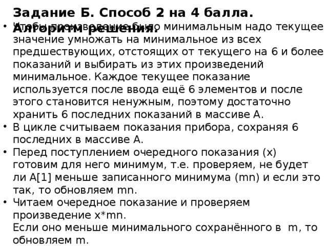 Задание Б. Способ 2 на 4 балла. Алгоритм решения. Чтобы произведение было минимальным надо текущее значение умножать на минимальное из всех предшествующих, отстоящих от текущего на 6 и более показаний и выбирать из этих произведений минимальное. Каждое текущее показание используется после ввода ещё 6 элементов и после этого становится ненужным, поэтому достаточно хранить 6 последних показаний в массиве A. В цикле считываем показания прибора, сохраняя 6 последних в массиве А. Перед поступлением очередного показания (х) готовим для него минимум, т.е. проверяем, не будет ли А[1] меньше записанного минимума (mn) и если это так, то обновляем mn. Читаем очередное показание и проверяем произведение x*mn.  Если оно меньше минимального сохранённого в m, то обновляем m. Сдвигаем элементы вспомогательного массива влево и последним записываем текущее показание. После цикла минимальное произведение будет записано в переменной m, её и печатаем. 