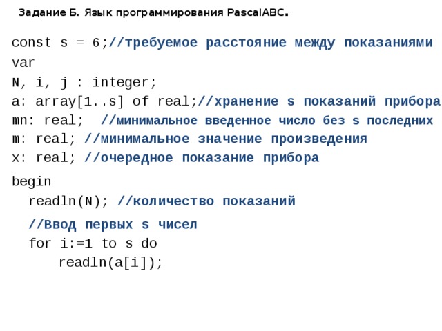 Задание Б. Язык программирования PascalABC . const s = 6; //требуемое расстояние между показаниями var N, i, j : integer; a: array[1..s] of real; //хранение s показаний прибора mn: real; // минимальное введенное число без s последних m: real; //минимальное значение произведения x: real; //очередное показание прибора begin  readln(N); //количество показаний  //Ввод первых s чисел  for i:=1 to s do    readln(a[i]); 