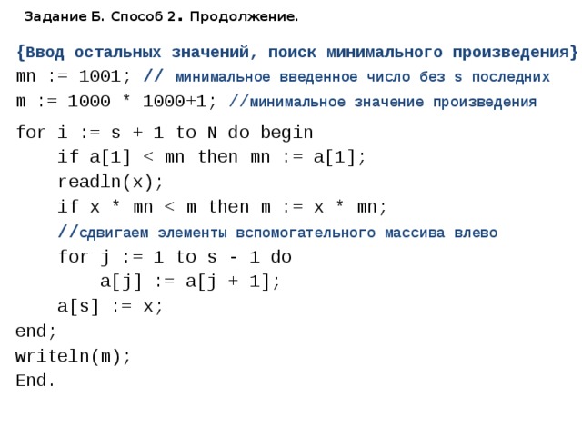 Задание Б. Способ 2 . Продолжение. { Ввод остальных значений, поиск минимального произведения} mn := 1001; // минимальное введенное число без s последних  m := 1000 * 1000+1; // минимальное значение произведения for i := s + 1 to N do begin  if a[1]  readln(x);  if x * mn  // сдвигаем элементы вспомогательного массива влево  for j := 1 to s - 1 do  a[j] := a[j + 1];  a[s] := x; end; writeln(m); End. 