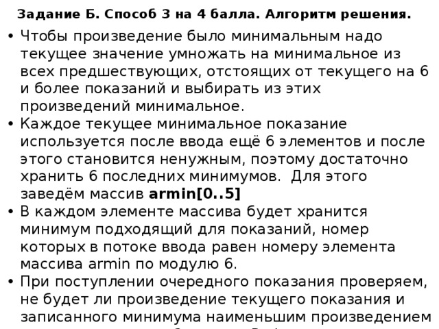 Задание Б. Способ 3 на 4 балла. Алгоритм решения. Чтобы произведение было минимальным надо текущее значение умножать на минимальное из всех предшествующих, отстоящих от текущего на 6 и более показаний и выбирать из этих произведений минимальное. Каждое текущее минимальное показание используется после ввода ещё 6 элементов и после этого становится ненужным, поэтому достаточно хранить 6 последних минимумов. Для этого заведём массив armin[0..5] В каждом элементе массива будет хранится минимум подходящий для показаний, номер которых в потоке ввода равен номеру элемента массива armin по модулю 6. При поступлении очередного показания проверяем, не будет ли произведение текущего показания и записанного минимума наименьшим произведением и если это так, то обновляем Pmin Обновляем минимум (создаём минимум для показания с номером = текущий +6): берётся меньшее значение из текущего и записанного в массиве armin на предыдущем шаге. 