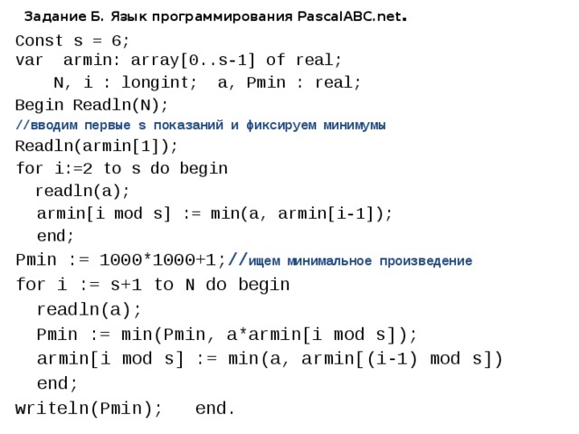 Задание Б. Язык программирования PascalABC.net . Const s = 6; var armin: array[0..s-1] of real;  N, i : longint; a, Pmin : real; Begin Readln(N);  //вводим первые s показаний и фиксируем минимумы Readln(armin[1]); for i:=2 to s do begin  readln(a);  armin[i mod s] := min(a, armin[i-1]);  end; Pmin := 1000*1000+1; // ищем минимальное произведение for i := s+1 to N do begin  readln(a);  Pmin := min(Pmin, a*armin[i mod s]);  armin[i mod s] := min(a, armin[(i-1) mod s])  end; writeln(Pmin); end. 