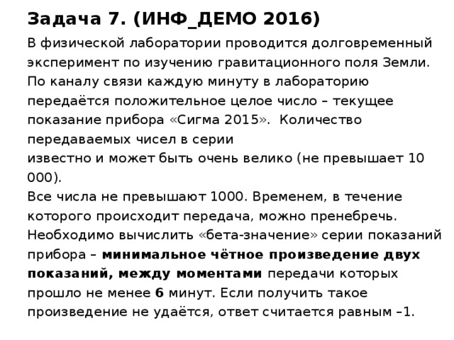 Задача 7. (ИНФ_ДЕМО 2016) В физической лаборатории проводится долговременный эксперимент по изучению гравитационного поля Земли.  По каналу связи каждую минуту в лабораторию передаётся положительное целое число – текущее показание прибора «Сигма 2015». Количество передаваемых чисел в серии  известно и может быть очень велико (не превышает 10 000).  Все числа не превышают 1000. Временем, в течение которого происходит передача, можно пренебречь.  Необходимо вычислить «бета-значение» серии показаний прибора – минимальное  чётное произведение двух показаний, между моментами передачи которых прошло не менее 6 минут. Если получить такое произведение не удаётся, ответ считается равным –1. Демо 2016  