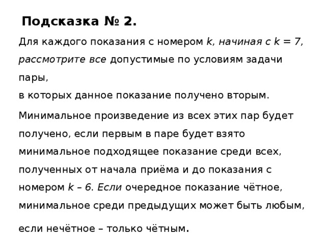 Подсказка № 2. Для каждого показания с номером k, начиная с k = 7, рассмотрите все допустимые по условиям задачи пары,  в которых данное показание получено вторым. Минимальное произведение из всех этих пар будет получено, если первым в паре будет взято минимальное подходящее показание среди всех, полученных от начала приёма и до показания с номером k – 6. Если очередное показание чётное, минимальное среди предыдущих может быть любым, если нечётное – только чётным . 