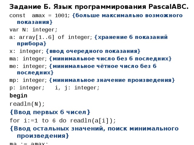 Задание Б. Язык программирования PascalABC. const amax = 1001 ; {больше максимально возможного показания} var N: integer; a: array[1..6] of integer ; {хранение 6 показаний прибора} x: integer ; {ввод очередного показания} ma: integer ; {минимальное число без 6 последних} me: integer ; {минимальное чётное число без 6 последних} mp: integer ; {минимальное значение произведения} p: integer; i, j: integer; begin readln(N); {Ввод первых 6 чисел} for i:=1 to 6 do readln(a[i]); {Ввод остальных значений, поиск минимального произведения} ma := amax; me := amax; mp :=amax*amax; 