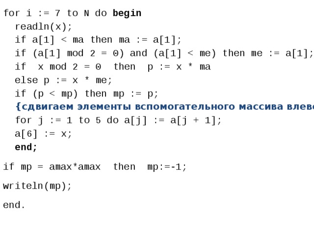 for i := 7 to N do begin  readln(x);  if a[1]  if (a[1] mod 2 = 0) and (a[1]  if x mod 2 = 0 then p := x * ma  else p := x * me;  if (p  {сдвигаем элементы вспомогательного массива влево}  for j := 1 to 5 do a[j] := a[j + 1];  a[6] := x;  end; if mp = amax*amax then mp:=-1; writeln(mp); end. 