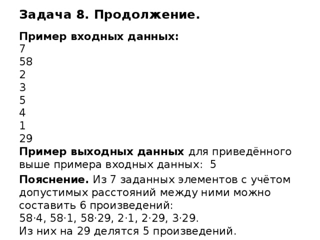 Задача 8. Продолжение. Пример входных данных: 7 58 2 3 5 4 1 29 Пример выходных данных для приведённого выше примера входных данных: 5 Пояснение. Из 7 заданных элементов с учётом допустимых расстояний между ними можно составить 6 произведений:  58·4, 58·1, 58·29, 2·1, 2·29, 3·29.  Из них на 29 делятся 5 произведений. Демо 2016  