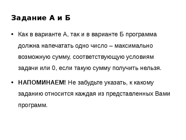 Задание А и Б Как в варианте А, так и в варианте Б программа должна напечатать одно число – максимально возможную сумму, соответствующую условиям задачи или 0, если такую сумму получить нельзя. НАПОМИНАЕМ! Не забудьте указать, к какому заданию относится каждая из представленных Вами программ. 