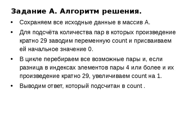 Задание A. Алгоритм решения. Сохраняем все исходные данные в массив А. Для подсчёта количества пар в которых произведение кратно 29 заводим переменную count и присваиваем ей начальное значение 0. В цикле перебираем все возможные пары и, если разница в индексах элементов пары 4 или более и их произведение кратно 29, увеличиваем count на 1. Выводим ответ, который подсчитан в count . 