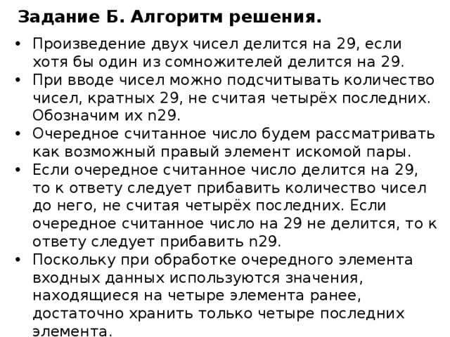 Задание Б. Алгоритм решения . Произведение двух чисел делится на 29, если хотя бы один из сомножителей делится на 29. При вводе чисел можно подсчитывать количество чисел, кратных 29, не считая четырёх последних. Обозначим их n29. Очередное считанное число будем рассматривать как возможный правый элемент искомой пары. Если очередное считанное число делится на 29, то к ответу следует прибавить количество чисел до него, не считая четырёх последних. Если очередное считанное число на 29 не делится, то к ответу следует прибавить n29. Поскольку при обработке очередного элемента входных данных используются значения, находящиеся на четыре элемента ранее, достаточно хранить только четыре последних элемента. 