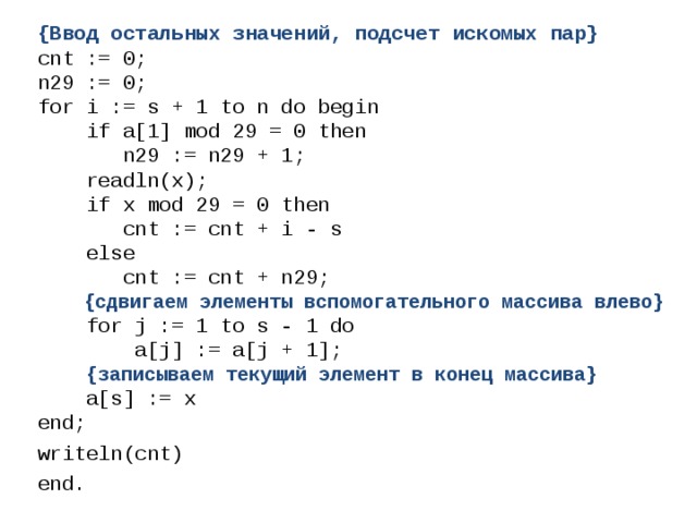 {Ввод остальных значений, подсчет искомых пар} cnt := 0; n29 := 0; for i := s + 1 to n do begin  if a[1] mod 29 = 0 then  n29 := n29 + 1;  readln(x);  if x mod 29 = 0 then  cnt := cnt + i - s  else  cnt := cnt + n29;  {сдвигаем элементы вспомогательного массива влево}  for j := 1 to s - 1 do  a[j] := a[j + 1];  {записываем текущий элемент в конец массива}  a[s] := x end; writeln(cnt) end. 