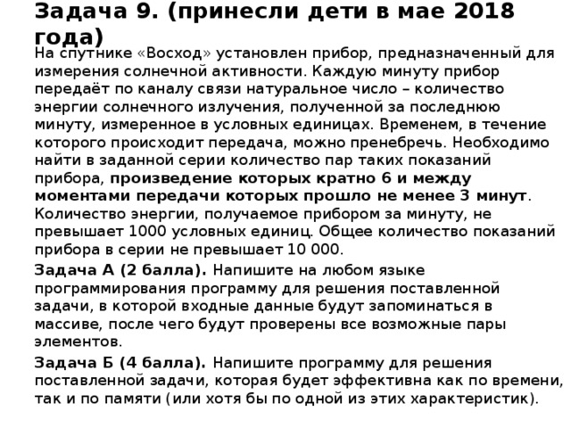 Задача 9. (принесли дети в мае 2018 года) На спутнике «Восход» установлен прибор, предназначенный для измерения солнечной активности. Каждую минуту прибор передаёт по каналу связи натуральное число – количество энергии солнечного излучения, полученной за последнюю минуту, измеренное в условных единицах. Временем, в течение которого происходит передача, можно пренебречь. Необходимо найти в заданной серии количество пар таких показаний прибора, произведение которых кратно 6 и между моментами передачи которых прошло не менее 3 минут . Количество энергии, получаемое прибором за минуту, не превышает 1000 условных единиц. Общее количество показаний прибора в серии не превышает 10 000. Задача А (2 балла).  Напишите на любом языке программирования программу для решения поставленной задачи, в которой входные данные будут запоминаться в массиве, после чего будут проверены все возможные пары элементов. Задача Б (4 балла).  Напишите программу для решения поставленной задачи, которая будет эффективна как по времени, так и по памяти (или хотя бы по одной из этих характеристик).  