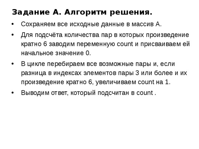 Задание A. Алгоритм решения. Сохраняем все исходные данные в массив А. Для подсчёта количества пар в которых произведение кратно 6 заводим переменную count и присваиваем ей начальное значение 0. В цикле перебираем все возможные пары и, если разница в индексах элементов пары 3 или более и их произведение кратно 6, увеличиваем count на 1. Выводим ответ, который подсчитан в count . 