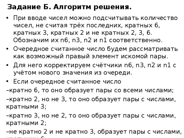 Задание Б. Алгоритм решения . При вводе чисел можно подсчитывать количество чисел, не считая трёх последних, кратных 6, кратных 3, кратных 2 и не кратных 2, 3, 6. Обозначим их n6, n3, n2 и n1 соответственно. Очередное считанное число будем рассматривать как возможный правый элемент искомой пары. Для него корректируем счётчики n6, n3, n2 и n1 с учётом нового значения из очереди. Если очередное считанное число кратно 6, то оно образует пары со всеми числами; кратно 2, но не 3, то оно образует пары с числами, кратными 3; кратно 3, но не 2, то оно образует пары с числами, кратными 2; не кратно 2 и не кратно 3, образует пары с числами, кратными 6. Добавляем нужное количество в счётчик подходящих пар  k. После обработки всех значений выводим k. 