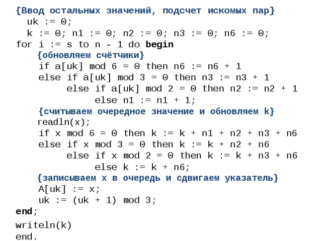 {Ввод остальных значений, подсчет искомых пар}  uk := 0;  k := 0; n1 := 0; n2 := 0; n3 := 0; n6 := 0; for i := s to n - 1 do begin  {обновляем счётчики}  if a[uk] mod 6 = 0 then n6 := n6 + 1  else if a[uk] mod 3 = 0 then n3 := n3 + 1  else if a[uk] mod 2 = 0 then n2 := n2 + 1  else n1 := n1 + 1;  {считываем очередное значение и обновляем k}  readln(x);  if x mod 6 = 0 then k := k + n1 + n2 + n3 + n6  else if x mod 3 = 0 then k := k + n2 + n6  else if x mod 2 = 0 then k := k + n3 + n6  else k := k + n6;  {записываем х в очередь и сдвигаем указатель}  A[uk] := x;  uk := (uk + 1) mod 3; end ; writeln(k)  end. 