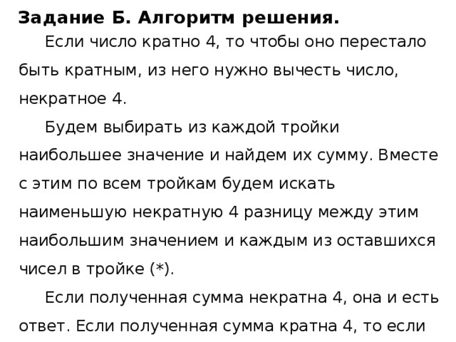 Задание Б. Алгоритм решения. Если число кратно 4, то чтобы оно перестало быть кратным, из него нужно вычесть число, некратное 4. Будем выбирать из каждой тройки наибольшее значение и найдем их сумму. Вместе с этим по всем тройкам будем искать наименьшую некратную 4 разницу между этим наибольшим значением и каждым из оставшихся чисел в тройке (*). Если полученная сумма некратна 4, она и есть ответ. Если полученная сумма кратна 4, то если существует разница (*), вычтем ее из суммы, и это будет ответ, иначе выведем 0. 