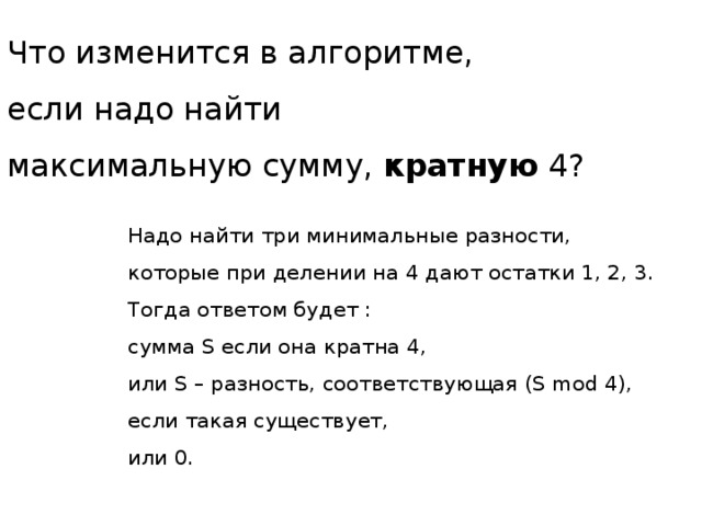 Что изменится в алгоритме,  если надо найти  максимальную сумму, кратную 4? Надо найти три минимальные разности,  которые при делении на 4 дают остатки 1, 2, 3.  Тогда ответом будет : сумма S если она кратна 4,  или S – разность, соответствующая (S mod 4),  если такая существует, или 0. Взята у К.Ю. Полякова, задача № 74, автор Д.Ф. Муфаззалов  