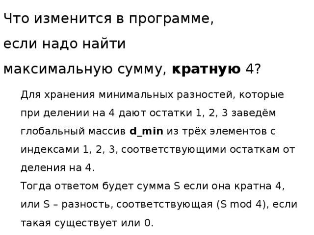 Что изменится в программе,  если надо найти  максимальную сумму, кратную 4? Для хранения минимальных разностей, которые при делении на 4 дают остатки 1, 2, 3 заведём глобальный массив d_min из трёх элементов с индексами 1, 2, 3, соответствующими остаткам от деления на 4. Тогда ответом будет сумма S если она кратна 4, или S – разность, соответствующая (S mod 4), если такая существует или 0. 