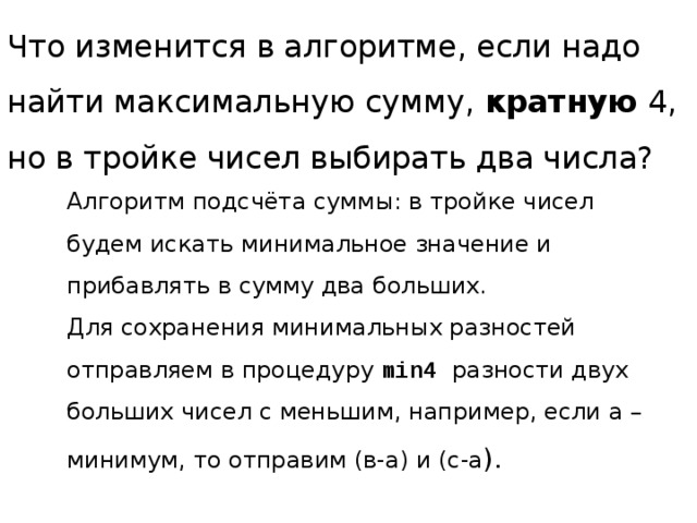 Что изменится в алгоритме, если надо найти максимальную сумму, кратную 4,  но в тройке чисел выбирать два числа? Алгоритм подсчёта суммы: в тройке чисел будем искать минимальное значение и прибавлять в сумму два больших. Для сохранения минимальных разностей отправляем в процедуру min4 разности двух больших чисел с меньшим, например, если а – минимум, то отправим (в-а) и (с-а ). 