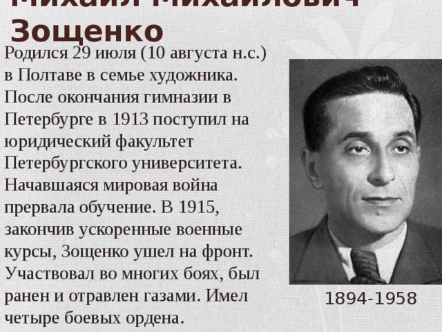Михаил Михайлович Зощенко Родился 29 июля (10 августа н.с.) в Полтаве в семье художника. После окончания гимназии в Петербурге в 1913 поступил на юридический факультет Петербургского университета. Начавшаяся мировая война прервала обучение. В 1915, закончив ускоренные военные курсы, Зощенко ушел на фронт. Участвовал во многих боях, был ранен и отравлен газами. Имел четыре боевых ордена. 1894-1958 