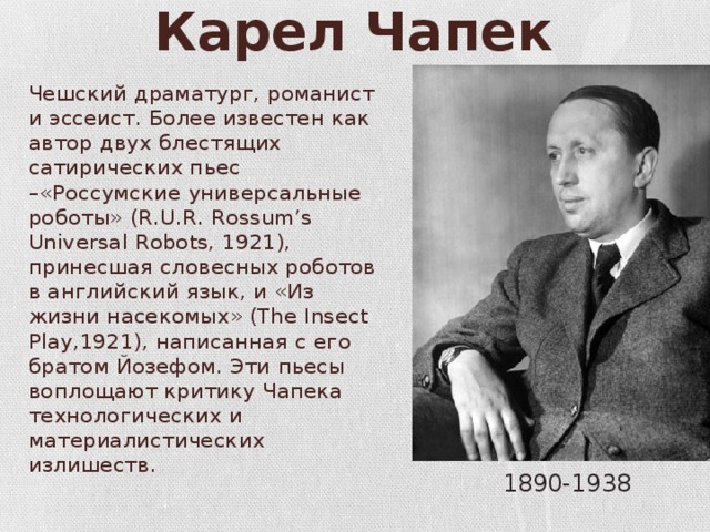 Карел Чапек Чешский драматург, романист и эссеист. Более известен как автор двух блестящих сатирических пьес –«Россумские универсальные роботы» (R.U.R. Rossum’s Universal Robots, 1921), принесшая словесных роботов в английский язык, и «Из жизни насекомых» (The Insect Play,1921), написанная с его братом Йозефом. Эти пьесы воплощают критику Чапека технологических и материалистических излишеств. 1890-1938 