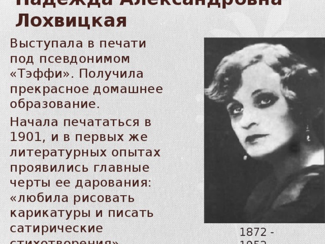 Надежда Александровна Лохвицкая Выступала в печати под псевдонимом «Тэффи». Получила прекрасное домашнее образование. Начала печататься в 1901, и в первых же литературных опытах проявились главные черты ее дарования: «любила рисовать карикатуры и писать сатирические стихотворения». 1872 - 1952 