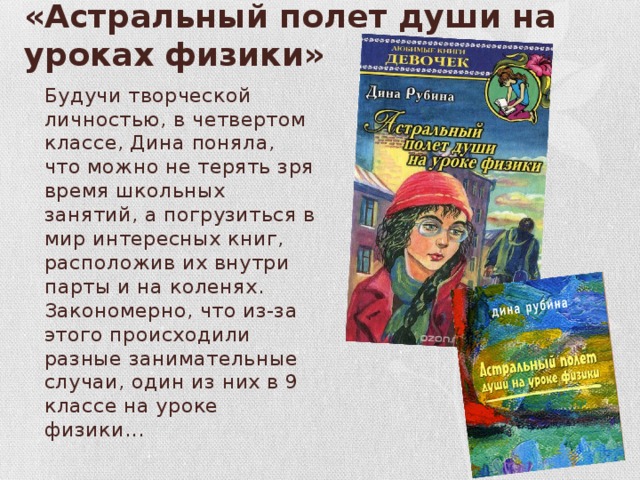 «Астральный полет души на уроках физики» Будучи творческой личностью, в четвертом классе, Дина поняла, что можно не терять зря время школьных занятий, а погрузиться в мир интересных книг, расположив их внутри парты и на коленях. Закономерно, что из-за этого происходили разные занимательные случаи, один из них в 9 классе на уроке физики... 