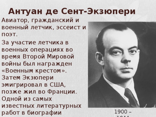Антуан де Сент-Экзюпери Авиатор, гражданский и военный летчик, эссеист и поэт. За участие летчика в военных операциях во время Второй Мировой войны был награжден «Военным крестом». Затем Экзюпери эмигрировал в США, позже жил во Франции. Одной из самых известных литературных работ в биографии Антуана де Сент-Экзюпери является книга «Маленький принц». 1900 – 1944 