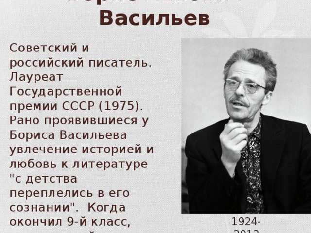 Борис Львович Васильев Советский и российский писатель. Лауреат Государственной премии СССР (1975). Рано проявившиеся у Бориса Васильева увлечение историей и любовь к литературе 