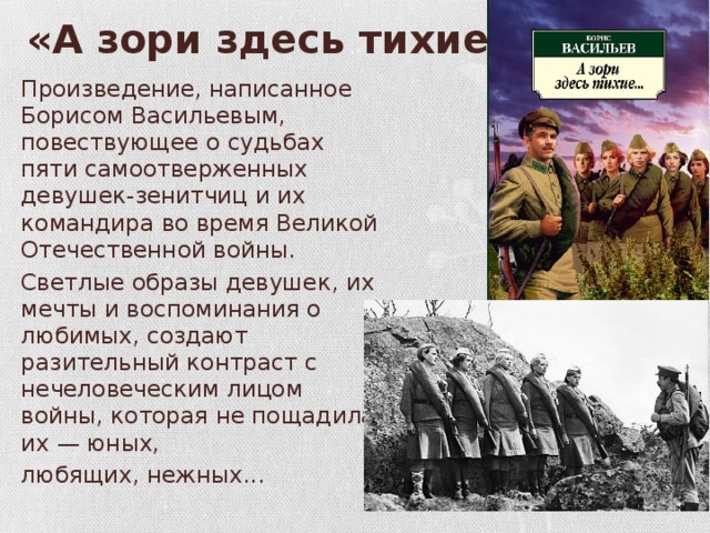 «А зори здесь тихие...» Произведение, написанное Борисом Васильевым, повествующее о судьбах пяти самоотверженных девушек-зенитчиц и их командира во время Великой Отечественной войны. Светлые образы девушек, их мечты и воспоминания о любимых, создают разительный контраст с нечеловеческим лицом войны, которая не пощадила их — юных, любящих, нежных... 