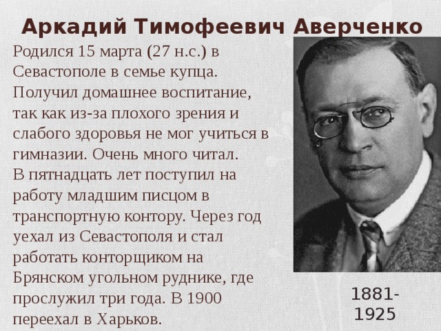 Аркадий Тимофеевич Аверченко Родился 15 марта (27 н.с.) в Севастополе в семье купца. Получил домашнее воспитание, так как из-за плохого зрения и слабого здоровья не мог учиться в гимназии. Очень много читал. В пятнадцать лет поступил на работу младшим писцом в транспортную контору. Через год уехал из Севастополя и стал работать конторщиком на Брянском угольном руднике, где прослужил три года. В 1900 переехал в Харьков. 1881- 1925 