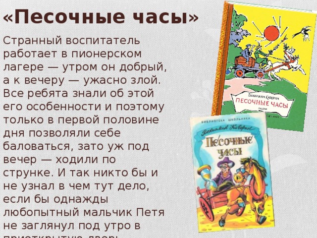 « Песочные часы » Странный воспитатель работает в пионерском лагере — утром он добрый, а к вечеру — ужасно злой. Все ребята знали об этой его особенности и поэтому только в первой половине дня позволяли себе баловаться, зато уж под вечер — ходили по струнке. И так никто бы и не узнал в чем тут дело, если бы однажды любопытный мальчик Петя не заглянул под утро в приоткрытую дверь комнаты воспитателя... 