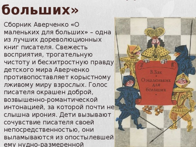 « О маленьких – для больших» Сборник Аверченко «О маленьких для больших» – одна из лучших дореволюционных книг писателя. Свежесть восприятия, трогательную чистоту и бесхитростную правду детского мира Аверченко противопоставляет корыстному лживому миру взрослых. Голос писателя окрашен доброй, возвышенно-романтической интонацией, за которой почти не слышна ирония. Дети вызывают сочувствие писателя своей непосредственностью, они выламываются из опостылевшей ему нудно-размеренной обывательской жизни. 