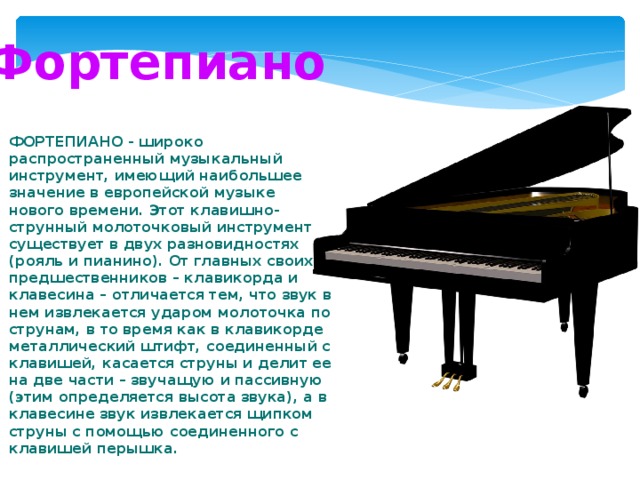 Фортепиано ФОРТЕПИАНО - широко распространенный музыкальный инструмент, имеющий наибольшее значение в европейской музыке нового времени. Этот клавишно-струнный молоточковый инструмент существует в двух разновидностях (рояль и пианино). От главных своих предшественников – клавикорда и клавесина – отличается тем, что звук в нем извлекается ударом молоточка по струнам, в то время как в клавикорде металлический штифт, соединенный с клавишей, касается струны и делит ее на две части – звучащую и пассивную (этим определяется высота звука), а в клавесине звук извлекается щипком струны с помощью соединенного с клавишей перышка. 