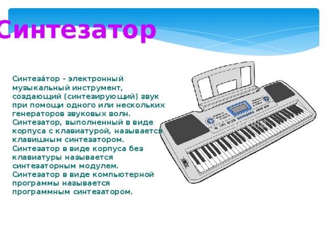 Синтезатор Синтеза́тор - электронный музыкальный инструмент, создающий (синтезирующий) звук при помощи одного или нескольких генераторов звуковых волн. Синтезатор, выполненный в виде корпуса с клавиатурой, называется клавишным синтезатором. Синтезатор в виде корпуса без клавиатуры называется синтезаторным модулем. Синтезатор в виде компьютерной программы называется программным синтезатором. 
