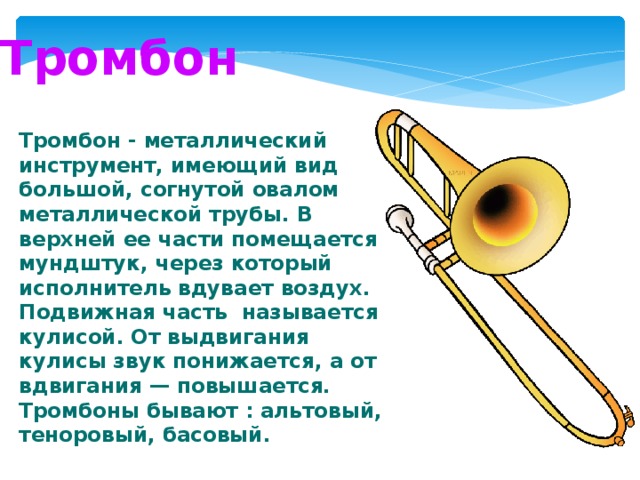 Тромбон Тромбон - металлический инструмент, имеющий вид большой, согнутой овалом металлической трубы. В верхней ее части помещается мундштук, через который исполнитель вдувает воздух. Подвижная часть называется кулисой. От выдвигания кулисы звук понижается, а от вдвигания — повышается. Тромбоны бывают : альтовый, теноровый, басовый. 