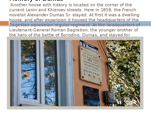 Memory of Dumas  Another house with history is located on the corner of the current Lenin and Khizroev streets. Here in 1858, the French novelist Alexander Dumas Sr. stayed. At first it was a dwelling house, and after expansion it housed the headquarters of the Dagestan equestrian regular regiment. At the headquarters of Lieutenant-General Roman Bagration, the younger brother of the hero of the battle of Borodino, Dumas, and stayed for three days.   
