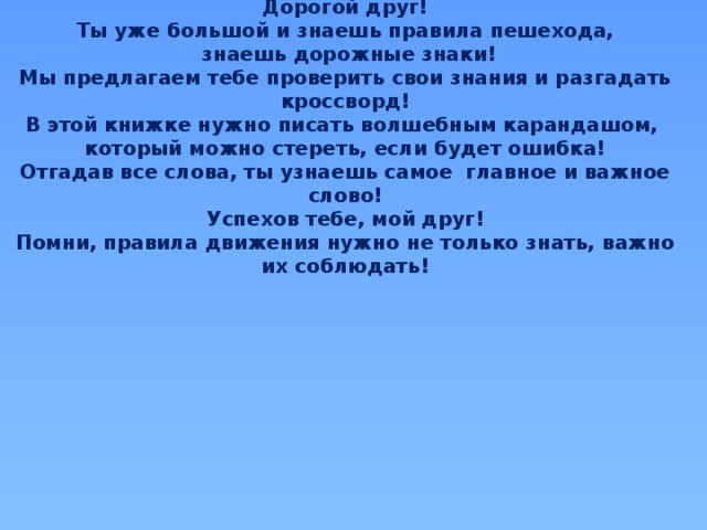 Дорогой друг! Ты уже большой и знаешь правила пешехода,  знаешь дорожные знаки! Мы предлагаем тебе проверить свои знания и разгадать кроссворд! В этой книжке нужно писать волшебным карандашом, который можно стереть, если будет ошибка! Отгадав все слова, ты узнаешь самое главное и важное слово! Успехов тебе, мой друг! Помни, правила движения нужно не только знать, важно их соблюдать! 