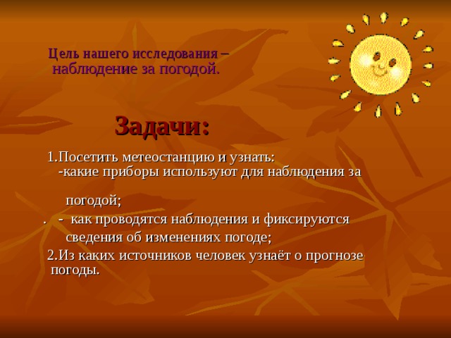  Цель нашего исследования  –   наблюдение за погодой. Задачи:  1.Посетить метеостанцию и узнать:  -какие приборы используют для наблюдения за  погодой;  . - как проводятся наблюдения и фиксируются  сведения об изменениях погоде;  2.Из каких источников человек узнаёт о прогнозе погоды. 