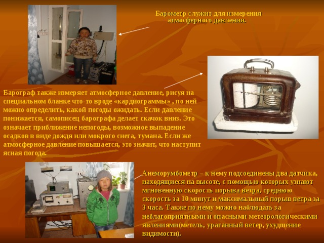 Барометр служит для измерения атмосферного давления. Барограф также измеряет атмосферное давление, рисуя на специальном бланке что-то вроде «кардиограммы» , по ней можно определить, какой погоды ожидать. Если давление понижается, самописец барографа делает скачок вниз. Это означает приближение непогоды, возможное выпадение осадков в виде дождя или мокрого снега, тумана. Если же атмосферное давление повышается, это значит, что наступит ясная погода. Анеморумбометр – к нему подсоединены два датчика, находящиеся на высоте, с помощью которых узнают мгновенную скорость порыва ветра, среднюю скорость за 10 минут и максимальный порыв ветра за 3 часа. Также по нему можно наблюдать за неблагоприятными и опасными метеорологическими явлениями(метель, ураганный ветер, ухудшение видимости). 