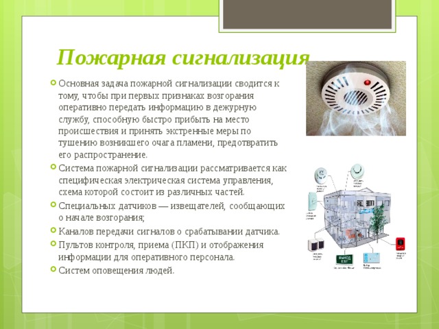Пожарная сигнализация Основная задача пожарной сигнализации сводится к тому, чтобы при первых признаках возгорания оперативно передать информацию в дежурную службу, способную быстро прибыть на место происшествия и принять экстренные меры по тушению возникшего очага пламени, предотвратить его распространение. Система пожарной сигнализации рассматривается как специфическая электрическая система управления, схема которой состоит из различных частей. Специальных датчиков — извещателей, сообщающих о начале возгорания; Каналов передачи сигналов о срабатывании датчика. Пультов контроля, приема (ПКП) и отображения информации для оперативного персонала. Систем оповещения людей. 