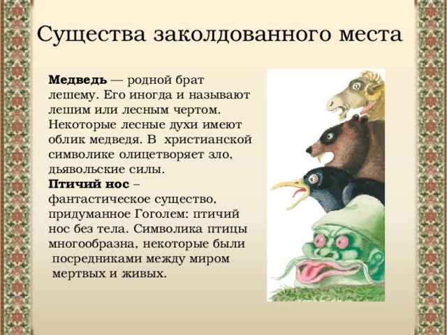 Существа заколдованного места Медведь — родной брат лешему. Его иногда и называют лешим или лесным чертом. Некоторые лесные духи имеют облик медведя. В христианской символике олицетворяет зло, дьявольские силы. Птичий нос – фантастическое существо, придуманное Гоголем: птичий нос без тела. Символика птицы многообразна, некоторые были  посредниками между миром  мертвых и живых. 