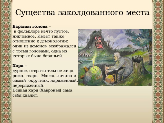 Существа заколдованного места Баранья голова –  в фольклоре нечто пустое, никчемное. Имеет также отношение к демонологии: один из демонов изображался с тремя головами, одна из которых была бараньей. Харя – дурное, отвратительное лицо, рожа, тварь.  Маска, личина и самый  окрутник, наряженный, переряженный. Всякая харя (Хавронья) сама себя хвалит.  