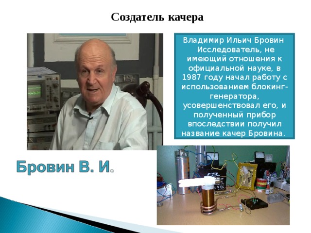  Создатель качера Владимир Ильич Бровин   Исследователь, не имеющий отношения к официальной науке, в 1987 году начал работу с использованием блокинг-генератора, усовершенствовал его, и полученный прибор впоследствии получил название качер Бровина.  
