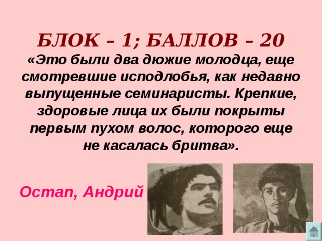      БЛОК – 1; БАЛЛОВ – 20  «Это были два дюжие молодца, еще смотревшие исподлобья, как недавно выпущенные семинаристы. Крепкие, здоровые лица их были покрыты первым пухом волос, которого еще не касалась бритва».    Остап, Андрий 