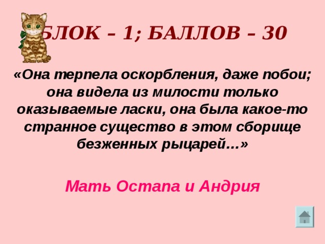       БЛОК – 1; БАЛЛОВ – 30   «Она терпела оскорбления, даже побои; она видела из милости только оказываемые ласки, она была какое-то странное существо в этом сборище безженных рыцарей…»   Мать Остапа и Андрия 