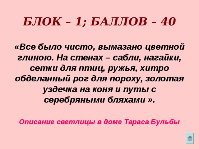        БЛОК – 1; БАЛЛОВ – 40   «Все было чисто, вымазано цветной глиною. На стенах – сабли, нагайки, сетки для птиц, ружья, хитро обделанный рог для пороху, золотая уздечка на коня и путы с серебряными бляхами ».   Описание светлицы в доме Тараса Бульбы 