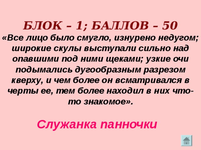     БЛОК – 1; БАЛЛОВ – 50  «Все лицо было смугло, изнурено недугом; широкие скулы выступали сильно над опавшими под ними щеками; узкие очи подымались дугообразным разрезом кверху, и чем более он всматривался в черты ее, тем более находил в них что-то знакомое».   Служанка панночки 